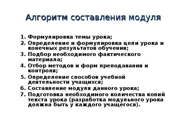 Алгоритм составления модуля 1 . Формулировка темы урока; 2 . Определение и формулировка цели урока и конечных результатов обучения; 3 . Подбор необходимого фактического материала; 4 . Отбор методов и форм преподавания и контроля; 5 . Определение способов учебной деятельности учащихся; 6 . Составление модуля данного урока; 7 . Подготовка необходимого количества копий текста урока (разработка модульного урока должна быть у каждого учащегося).