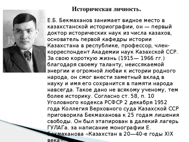 Историческая личность. Е.Б. Бекмаханов занимает видное место в казахстанской историографии, он — первый доктор исторических наук из числа казахов, основатель первой кафедры истории Казахстана в республике, профессор, член-корреспондент Академии наук Казахской ССР. За свою короткую жизнь (1915— 1966 гг.) благодаря своему таланту, неиссякаемой энергии и огромной любви к истории родного народа, он смог внести заметный вклад в науку и имя его сохранится в памяти народа навсегда. Такое дано не всякому ученому, тем более историку. Согласно ст. 58, п. 10 Уголовного кодекса РСФСР 2 декабря 1952 года Коллегия Верховного суда Казахской ССР приговорила Бекмаханова к 25 годам лишения свободы. Он был этапирован в далекий лагерь ГУЛАГа. за написание монографии Е. Бекмаханова «Казахстан в 20—40-е годы XIX века». 