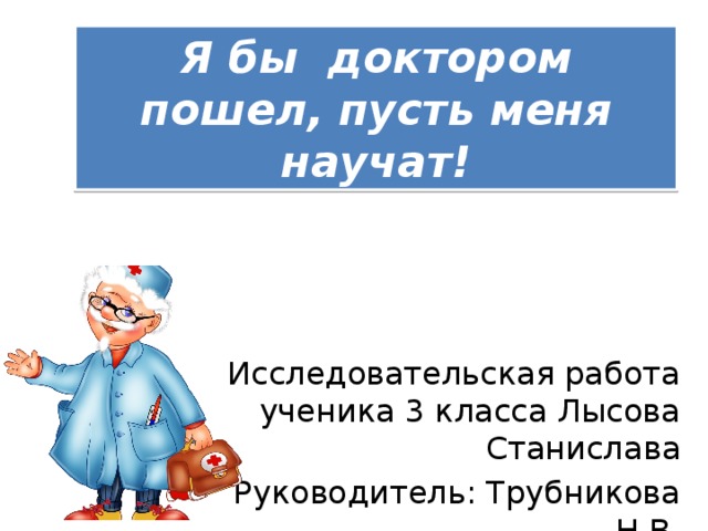 Я бы доктором пошел, пусть меня научат! Исследовательская работа ученика 3 класса Лысова Станислава Руководитель: Трубникова Н.В .