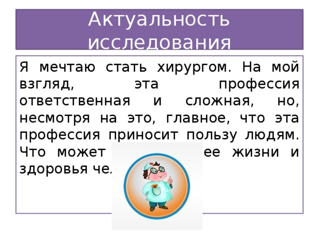 Актуальность исследования Я мечтаю стать хирургом. На мой взгляд, эта профессия ответственная и сложная, но, несмотря на это, главное, что эта профессия приносит пользу людям. Что может быть важнее жизни и здоровья человека?