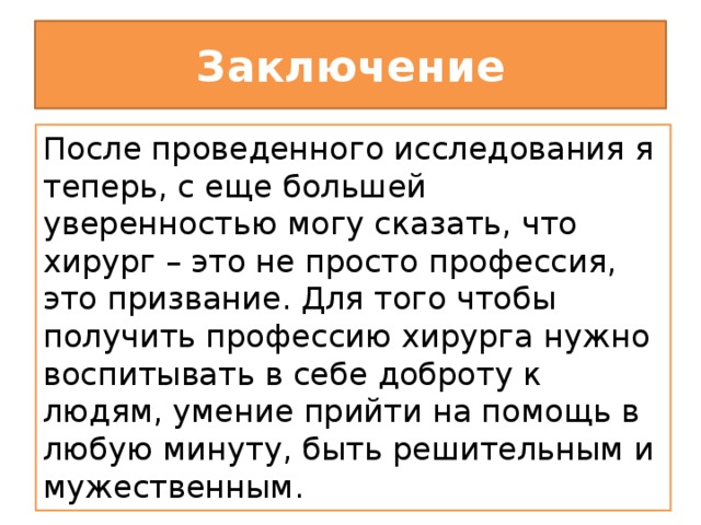 Заключение После проведенного исследования я теперь, с еще большей уверенностью могу сказать, что хирург – это не просто профессия, это призвание. Для того чтобы получить профессию хирурга нужно воспитывать в себе доброту к людям, умение прийти на помощь в любую минуту, быть решительным и мужественным.