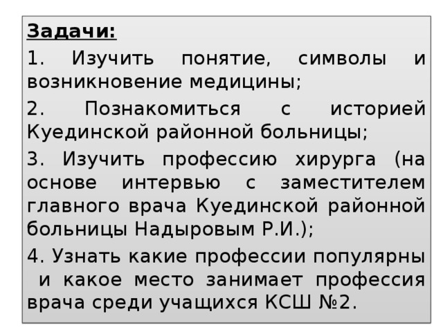 Задачи: 1. Изучить понятие, символы и возникновение медицины; 2. Познакомиться с историей Куединской районной больницы; 3. Изучить профессию хирурга (на основе интервью с заместителем главного врача Куединской районной больницы Надыровым Р.И.); 4. Узнать какие профессии популярны и какое место занимает профессия врача среди учащихся КСШ №2.