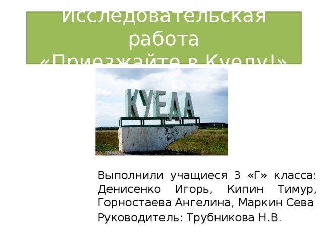 Исследовательская работа  «Приезжайте в Куеду!» Выполнили учащиеся 3 «Г» класса: Денисенко Игорь, Кипин Тимур, Горностаева Ангелина, Маркин Сева Руководитель: Трубникова Н.В.