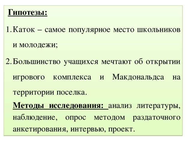 Гипотезы: Каток – самое популярное место школьников и молодежи; Большинство учащихся мечтают об открытии игрового комплекса и Макдональдса на территории поселка. Методы исследования: анализ литературы, наблюдение, опрос методом раздаточного анкетирования, интервью, проект.