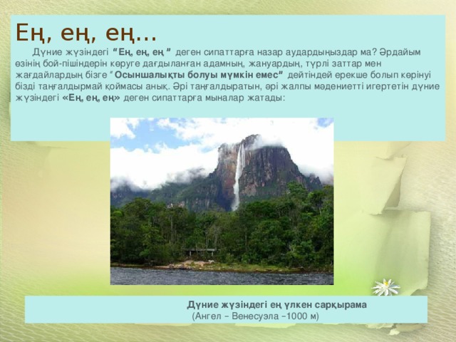                                                                              Дүние жүзіндегі ең үлкен сарқырама                                                                                       (Ангел – Венесуэла – 1000 м) Ең, ең, ең …          Дүние жүзіндегі   “ Ең, ең, ең ”   деген сипаттарға назар аудардыңыздар ма? Әрдайым өзінің бой-пішіндерін көруге дағдыланған адамның, жануардың, түрлі заттар мен жағдайлардың бізге “ Осыншалықты болуы мүмкін емес ”   дейтіндей ерекше болып көрінуі бізді таңғалдырмай қоймасы анық. Әрі таңғалдыратын, әрі жалпы мәдениетті игертетін дүние жүзіндегі  « Ең, ең, ең »  деген сипаттарға мыналар жатады:    