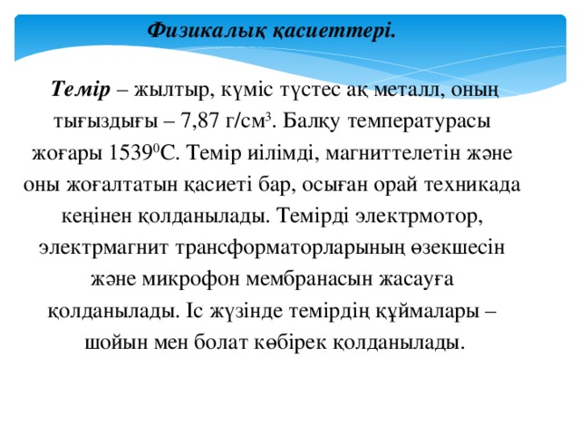 Физикалық қасиеттері.  Темір – жылтыр, күміс түстес ақ металл, оның тығыздығы – 7,87 г/см 3 . Балқу температурасы жоғары 1539 0 С. Темір иілімді, магниттелетін және оны жоғалтатын қасиеті бар, осыған орай техникада кеңінен қолданылады. Темірді электрмотор, электрмагнит трансформаторларының өзекшесін және микрофон мембранасын жасауға қолданылады. Іс жүзінде темірдің құймалары – шойын мен болат көбірек қолданылады.