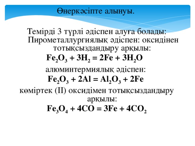 Өнеркәсіпте алынуы. Темірді 3 түрлі әдіспен алуға болады: Пирометаллургиялық әдіспен: оксидінен тотықсыздандыру арқылы: Fe 2 O 3 + 3H 2 = 2Fe + 3H 2 O алюминтермиялық әдіспен: Fe 2 O 3 + 2Al = Al 2 O 3 + 2Fe көміртек (ІІ) оксидімен тотықсыздандыру арқылы: Fe 3 O 4 + 4CO = 3Fe + 4CO 2