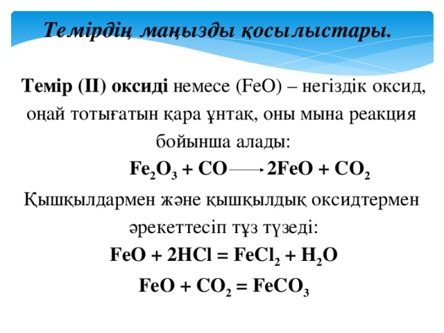 Темірдің маңызды қосылыстары. Темір (ІІ) оксиді немесе (FeO) – негіздік оксид, оңай тотығатын қара ұнтақ, оны мына реакция бойынша алады:   Fe 2 O 3 + CO 2FeO + CO 2 Қышқылдармен және қышқылдық оксидтермен әрекеттесіп тұз түзеді: FeO + 2HCl = FeCl 2 + H 2 O FeO + CO 2 = FeCO 3