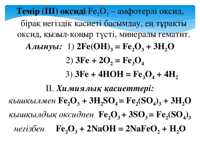 Темір (ІІІ) оксиді Fe 2 O 3 – амфотерлі оксид, бірақ негіздік қасиеті басымдау, ең тұрақты оксид, қызыл-қоңыр түсті, минералы гематит. Алынуы: 1) 2Fe(OH) 3 = Fe 2 O 3 + 3H 2 O   2) 3Fe + 2O 2 = Fe 3 O 4   3) 3Fe + 4HOH = Fe 3 O 4 + 4H 2 ІІ. Химиялық қасиеттері: қышқылмен Fe 2 O 3 + 3H 2 SO 4 = Fe 2 (SO 4 ) 3 + 3H 2 O қышқылдық оксидпен Fe 2 O 3 + 3SO 3 = Fe 2 (SO 4 ) 3 негізбен Fe 2 O 3 + 2NaOH = 2NaFeO 2 + H 2 O