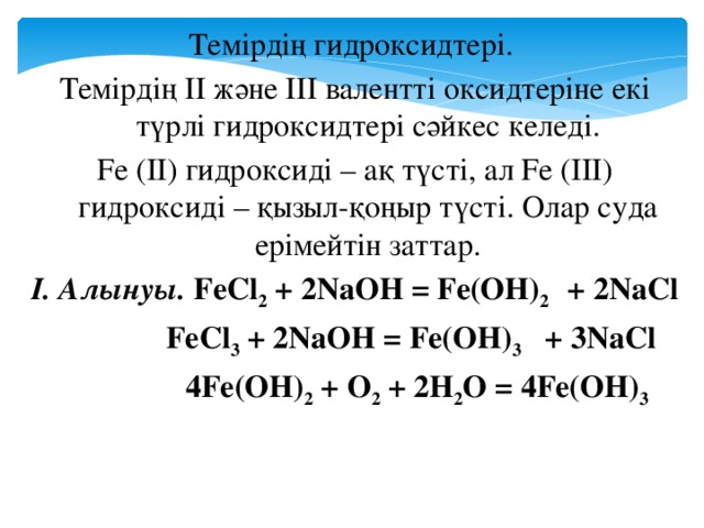 Темірдің гидроксидтері. Темірдің ІІ және ІІІ валентті оксидтеріне екі түрлі гидроксидтері сәйкес келеді. Fe (II) гидроксиді – ақ түсті, ал Fe (III) гидроксиді – қызыл-қоңыр түсті. Олар суда ерімейтін заттар. І. Алынуы. FeCl 2 + 2NaOH = Fe(OH) 2 + 2NaCl     FeCl 3 + 2NaOH = Fe(OH) 3 + 3NaCl    4Fe(OH) 2 + O 2 + 2H 2 O = 4Fe(OH) 3
