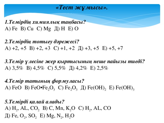 «Тест жұмысы». 1.Темірдің химиялық таңбасы? А) Fe  В) Cu  С) Mg  Д) H  Е) O 2.Темірдің тотығу дәрежесі? А) +2, +5  В) +2, +3  С) +1, +2  Д) +3, +5  Е) +5, +7 3.Темір үлесіне жер қыртысының неше пайызы тиеді? А) 3,5%  В) 4,5%  С) 5,5%  Д) 4,2%  Е) 2,5% 4.Темір татының формуласы? А) FeO  В) FeO•Fe 2 O 3   С) Fe 2 O 3   Д) Fe(OH) 2   Е) Fe(OH) 3 5.Темірді қалай алады? А) H 2 , AL, CO 2   В) C, Mn, K 2 O  С) H 2 , AL, CO  Д) Fe, O 2 , SO 2   Е) Mg, N 2 , H 2 O