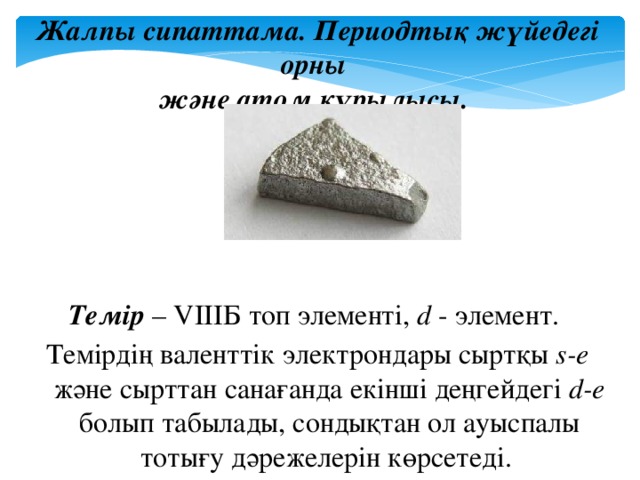 Жалпы сипаттама. Периодтық жүйедегі орны және атом құрылысы.      Темір – VIIIБ топ элементі, d - элемент. Темірдің валенттік электрондары сыртқы s-e және сырттан санағанда екінші деңгейдегі d-e болып табылады, сондықтан ол ауыспалы тотығу дәрежелерін көрсетеді.