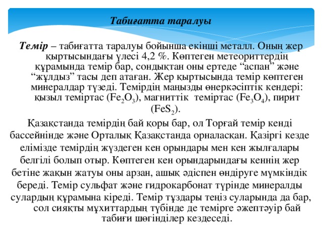 Табиғатта таралуы  Темір – табиғатта таралуы бойынша екінші металл. Оның жер қыртысындағы үлесі 4,2 %. Көптеген метеориттердің құрамында темір бар, сондықтан оны ертеде “аспан” және “жұлдыз” тасы деп атаған. Жер қыртысында темір көптеген минералдар түзеді. Темірдің маңызды өнеркәсіптік кендері: қызыл теміртас (Fe 2 O 3 ), магниттік теміртас (Fe 3 O 4 ), пирит (FeS 2 ). Қазақстанда темірдің бай қоры бар, ол Торғай темір кенді бассейнінде және Орталық Қазақстанда орналасқан. Қазіргі кезде елімізде темірдің жүздеген кен орындары мен кен жылғалары белгілі болып отыр. Көптеген кен орындарындағы кеннің жер бетіне жақын жатуы оны арзан, ашық әдіспен өндіруге мүмкіндік береді. Темір сульфат және гидрокарбонат түрінде минералды сулардың құрамына кіреді. Темір тұздары теңіз суларында да бар, сол сияқты мұхиттардың түбінде де темірге әжептәуір бай табиғи шөгінділер кездеседі.