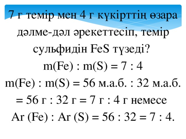 7 г темір мен 4 г күкірттің өзара дәлме-дәл әрекеттесіп, темір сульфидін FeS түзеді? m(Fe) : m(S) = 7 : 4 m(Fe) : m(S) = 56 м.а.б. : 32 м.а.б. = 56 г : 32 г = 7 г : 4 г немесе Ar (Fe) : Ar (S) = 56 : 32 = 7 : 4.