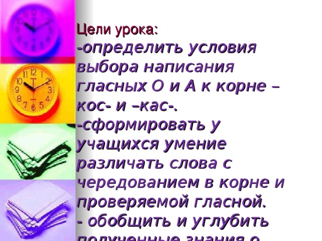 Цели урока:  -определить условия выбора написания гласных О и А к корне –кос- и –кас-.  -сформировать у учащихся умение различать слова с чередованием в корне и проверяемой гласной.  - обобщить и углубить полученные знания о словообразовании;