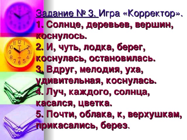 Задание № 3.  Игра «Корректор».  1. Солнце, деревьев, вершин, коснулось.  2. И, чуть, лодка, берег, коснулась, остановилась.  3. Вдруг, мелодия, уха, удивительная, коснулась.  4. Луч, каждого, солнца, касался, цветка.  5. Почти, облака, к, верхушкам, прикасались, берез .