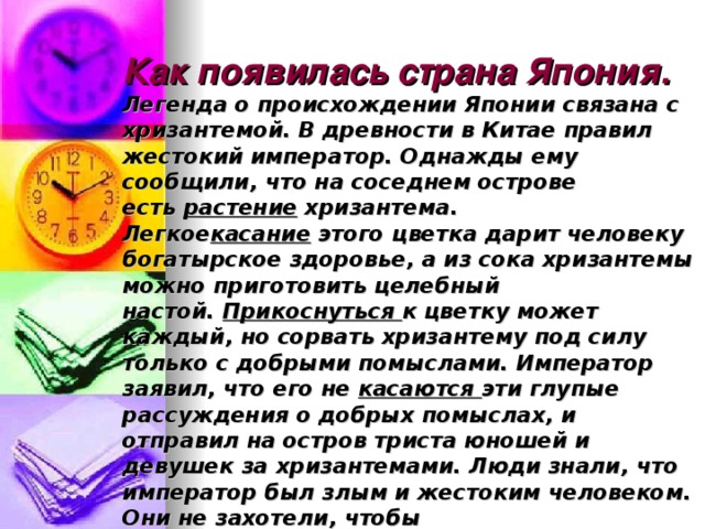 Как появилась страна Япония.  Легенда о происхождении Японии связана с хризантемой. В древности в Китае правил жестокий император. Однажды ему сообщили, что на соседнем острове есть  растение  хризантема. Легкое касание  этого цветка дарит человеку богатырское здоровье, а из сока хризантемы можно приготовить целебный настой.  Прикоснуться  к цветку может каждый, но сорвать хризантему под силу только с добрыми помыслами. Император заявил, что его не  касаются  эти глупые рассуждения о добрых помыслах, и отправил на остров триста юношей и девушек за хризантемами. Люди знали, что император был злым и жестоким человеком. Они не захотели, чтобы грешник  прикасался  к магическому цветку. И не вернулись домой. Природа острова очаровала молодых людей, они основали здесь новое государство .