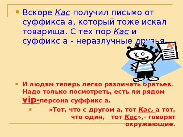 Вскоре Кас получил письмо от суффикса а, который тоже искал товарища. С тех пор Кас и суффикс а - неразлучные друзья.  Вскоре Кас получил письмо от суффикса а, который тоже искал товарища. С тех пор Кас и суффикс а - неразлучные друзья.  Вскоре Кас получил письмо от суффикса а, который тоже искал товарища. С тех пор Кас и суффикс а - неразлучные друзья.  И людям теперь легко различать братьев. Надо только посмотреть, есть ли рядом vip - персона суффикс а.  «Тот, что с другом а, тот Кас, а тот, что один, тот Кос »,- говорят окружающие. И людям теперь легко различать братьев. Надо только посмотреть, есть ли рядом vip - персона суффикс а.  «Тот, что с другом а, тот Кас, а тот, что один, тот Кос »,- говорят окружающие. И людям теперь легко различать братьев. Надо только посмотреть, есть ли рядом vip - персона суффикс а.  «Тот, что с другом а, тот Кас, а тот, что один, тот Кос