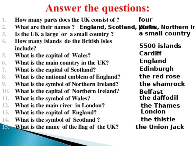How many parts does the UK consist of ? What are their names ? Is the UK a large or a small country ? How many islands do the British Isles include? What is the capital of Wales? What is the main country in the UK? What is the capital of Scotland? What is the national emblem of England? What is the symbol of Northern Ireland? What is the capital of Northern Ireland? What is the symbol of Wales? What is the main river in London? What is the capital of England? What is the symbol of Scotland ? What is the name of the flag of the UK?