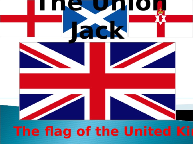 The Union Jack The flag of the United Kingdom is known as the Union Jack. It is made up of three crosses: the cross of St. George ( the patron saint of England), the cross of St. Andrew (the patron saint of Scotland) and the cross of St. Patrick (the patron saint of Ireland) . The flag of the United Kingdom