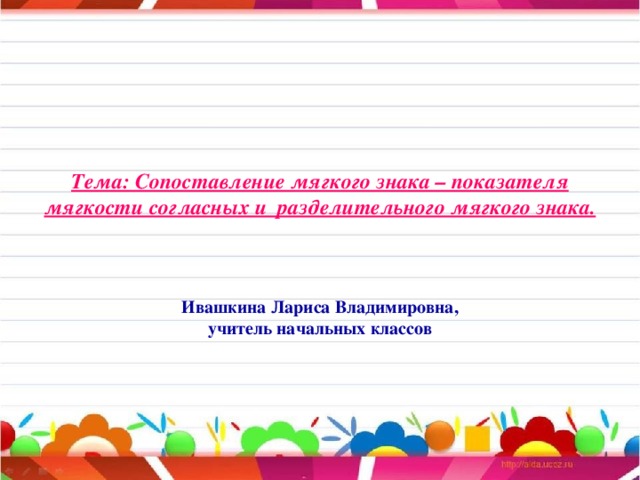 Тема: Сопоставление мягкого знака – показателя мягкости согласных и разделительного мягкого знака.     Ивашкина Лариса Владимировна,  учитель начальных классов