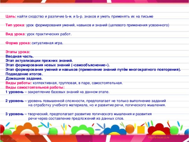 Цель: найти сходство и различие Ь-м. и Ь-р. знаков и уметь применять их на письме  Тип урока : урок формирования умений, навыков и знаний (целевого применения усвоенного)  Вид урока : урок практических работ.  Форма урока: ситуативная игра. Этапы урока: Вводная часть. Этап актуализации прежних знаний. Этап формирования новых знаний («самообъяснение»). Этап формирования умений и навыков (применение знаний путём многократного повторения). Подведение итогов. Домашнее задание. Виды работы: коллективная, групповая, в паре, самостоятельная. Виды самостоятельной работы: 1 уровень – закрепление базовых знаний на данном этапе.  2 уровень – уровень повышенной сложности, предполагает не только выполнение заданий  на отработку учебного материала, но и развитие речи, логического мышления.  3 уровень – творческий, предполагает развитие логического мышления и развития  речи через составление предложений из данных слов.