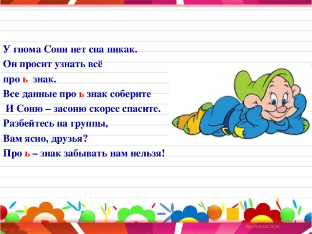 У гнома Сони нет сна никак. Он просит узнать всё про ь знак. Все данные про ь знак соберите  И Соню – засоню скорее спасите. Разбейтесь на группы, Вам ясно, друзья? Про ь – знак забывать нам нельзя!