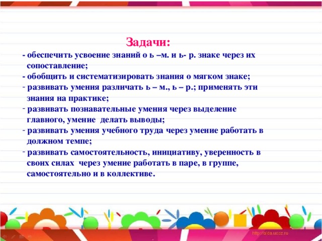 Задачи: - обеспечить усвоение знаний о ь –м. и ь- р. знаке через их  сопоставление; - обобщить и систематизировать знания о мягком знаке;  развивать умения различать ь – м., ь – р.; применять эти  знания на практике;  развивать познавательные умения через выделение  главного, умение делать выводы;  развивать умения учебного труда через умение работать в  должном темпе;  развивать самостоятельность, инициативу, уверенность в  своих силах через умение работать в паре, в группе,  самостоятельно и в коллективе.