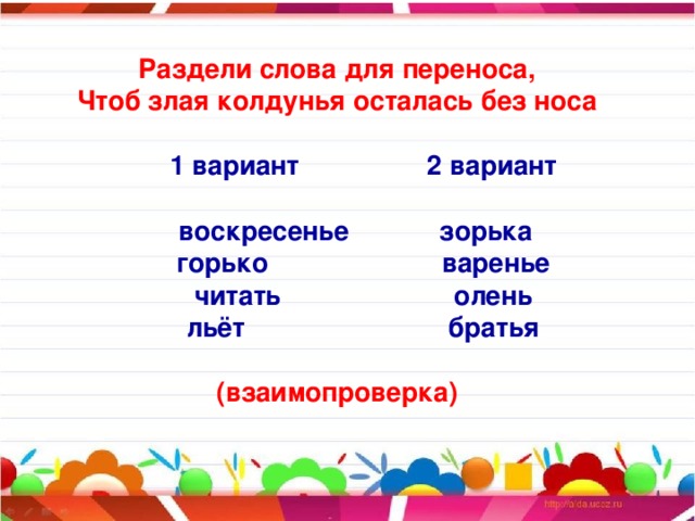 Раздели слова для переноса, Чтоб злая колдунья осталась без носа   1 вариант 2 вариант   воскресенье зорька  горько варенье  читать олень  льёт братья  (взаимопроверка)