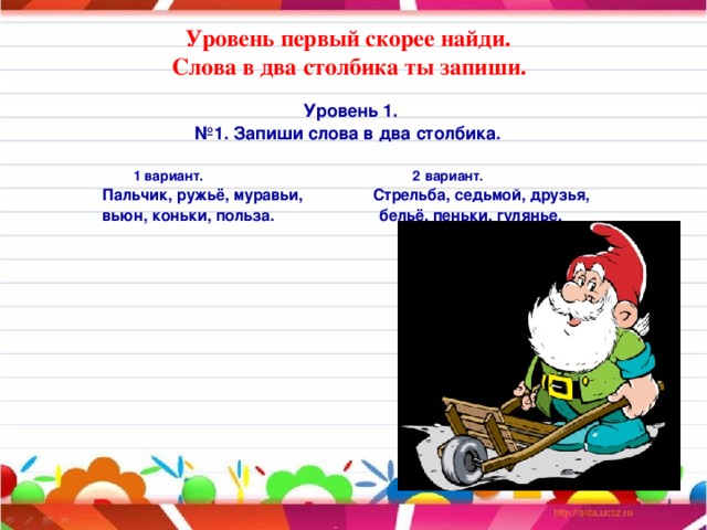 Уровень первый скорее найди.  Слова в два столбика ты запиши.   Уровень 1. № 1. Запиши слова в два столбика.  1 вариант. 2 вариант.  Пальчик, ружьё, муравьи, Стрельба, седьмой, друзья,  вьюн, коньки, польза. бельё, пеньки, гулянье.