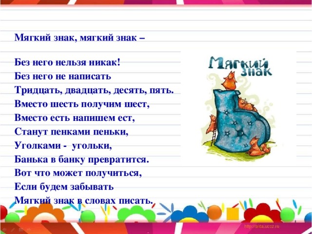 Мягкий знак, мягкий знак – Без него нельзя никак! Без него не написать Тридцать, двадцать, десять, пять. Вместо шесть получим шест, Вместо есть напишем ест, Станут пенками пеньки, Уголками - угольки, Банька в банку превратится. Вот что может получиться, Если будем забывать Мягкий знак в словах писать.