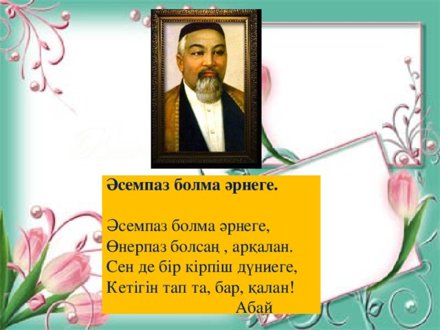 Әсемпаз болма әрнеге.  Әсемпаз болма әрнеге, Өнерпаз болсаң , арқалан. Сен де бір кірпіш дүниеге, Кетігін тап та, бар, қалан   Абай