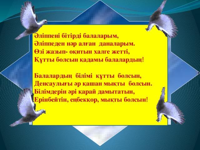 Әліппені бітірді балаларым, Әліппеден нәр алған даналарым. Өзі жазып- оқитын халге жетті, Құтты болсын қадамы балалардың   Балалардың білімі құтты болсын, Денсаулығы әр қашан мықты болсын. Білімдерін әрі қарай дамытатын, Ерінбейтін, еңбекқор, мықты болсын 