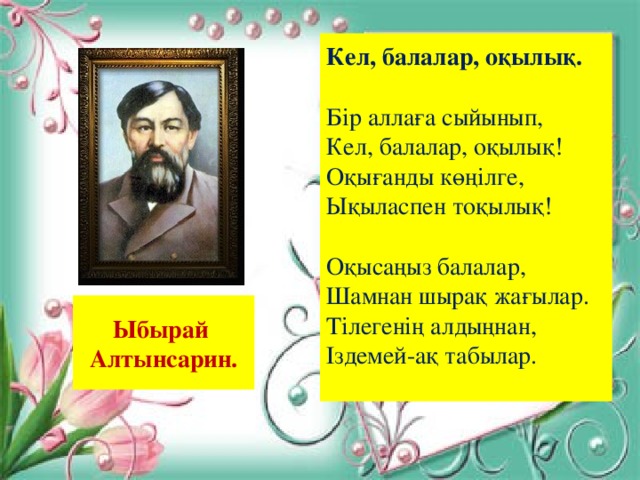 Кел, балалар, оқылық. Бір аллаға сыйынып, Кел, балалар, оқылық  Оқығанды көңілге, Ықыласпен тоқылық  Оқысаңыз балалар, Шамнан шырақ жағылар. Тілегенің алдыңнан, Іздемей-ақ табылар. Ыбырай Алтынсарин.