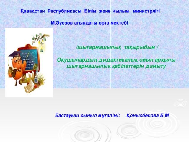 Қазақстан Республикасы Білім және ғылым министрлігі  М.Әуезов атындағы орта мектебі  /шығармашылық тақырыбым /  Оқушылардың дидактикалық ойын арқылы шығармашылық қабілеттерін дамыту    Бастауыш сынып мұғалімі: Қонысбекова Б.М   