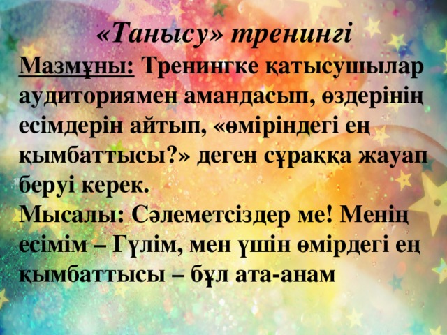 «Танысу» тренингі Мазмұны: Тренингке қатысушылар аудиториямен амандасып, өздерінің есімдерін айтып, «өміріндегі ең қымбаттысы?» деген сұраққа жауап беруі керек. Мысалы: Сәлеметсіздер ме! Менің есімім – Гүлім, мен үшін өмірдегі ең қымбаттысы – бұл ата-анам