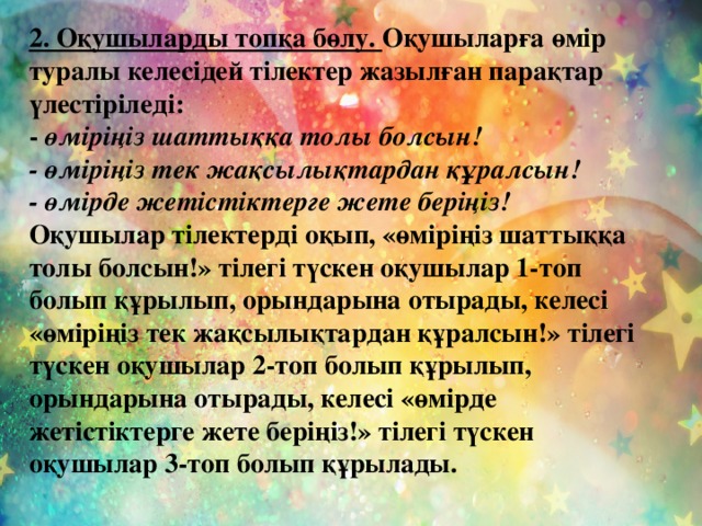 2. Оқушыларды топқа бөлу. Оқушыларға өмір туралы келесідей тілектер жазылған парақтар үлестіріледі: - өміріңіз шаттыққа толы болсын! - өміріңіз тек жақсылықтардан құралсын! - өмірде жетістіктерге жете беріңіз! Оқушылар тілектерді оқып, «өміріңіз шаттыққа толы болсын!» тілегі түскен оқушылар 1-топ болып құрылып, орындарына отырады, келесі «өміріңіз тек жақсылықтардан құралсын!» тілегі түскен оқушылар 2-топ болып құрылып, орындарына отырады, келесі «өмірде жетістіктерге жете беріңіз!» тілегі түскен оқушылар 3-топ болып құрылады.