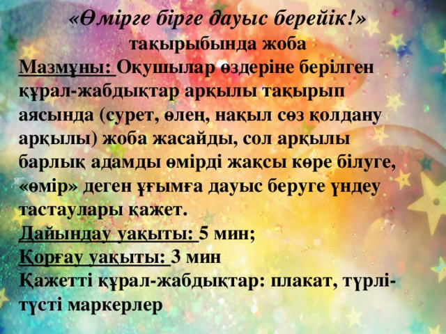 «Өмірге бірге дауыс берейік!» тақырыбында жоба Мазмұны: Оқушылар өздеріне берілген құрал-жабдықтар арқылы тақырып аясында (сурет, өлең, нақыл сөз қолдану арқылы) жоба жасайды, сол арқылы барлық адамды өмірді жақсы көре білуге, «өмір» деген ұғымға дауыс беруге үндеу тастаулары қажет. Дайындау уақыты: 5 мин; Қорғау уақыты: 3 мин Қажетті құрал-жабдықтар: плакат, түрлі-түсті маркерлер