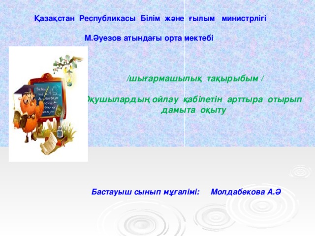 Қазақстан Республикасы Білім және ғылым министрлігі  М.Әуезов атындағы орта мектебі  /шығармашылық тақырыбым /  Оқушылардың ойлау қабілетін арттыра отырып дамыта оқыту    Бастауыш сынып мұғалімі: Молдабекова А.Ә   