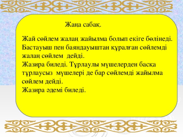 Жаңа сабақ. Жай сөйлем жалаң жайылма болып екіге бөлінеді. Бастауыш пен баяндауыштан құралған сөйлемді жалаң сөйлем дейді. Жазира биледі. Тұрлаулы мүшелерден басқа тұрлаусыз мүшелері де бар сөйлемді жайылма сөйлем дейді. Жазира әдемі биледі.