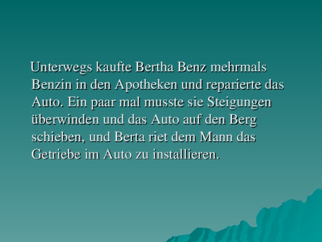 Unterwegs kaufte Bertha Benz mehrmals Benzin in den Apotheken und reparierte das Auto. Ein paar mal musste sie Steigungen überwinden und das Auto auf den Berg schieben, und Berta riet dem Mann das Getriebe im Auto zu installieren.