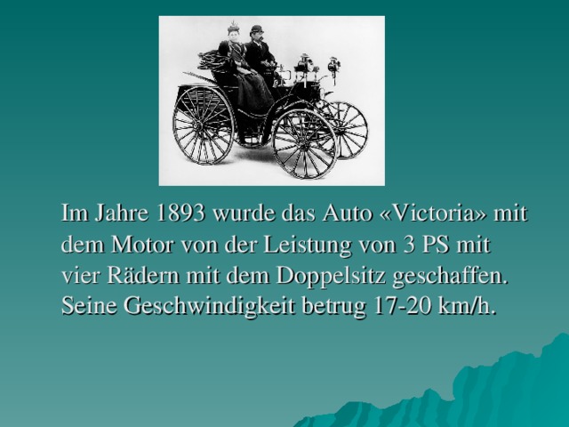 Im Jahre 1893 wurde das Auto «Victoria» mit dem Motor von der Leistung von 3 PS mit vier Rädern mit dem Doppelsitz geschaffen. Seine Geschwindigkeit betrug 17-20 km/h.
