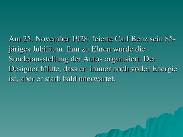 Am 25. November 1928 feierte Carl Benz sein 85-järiges Jubiläum. Ihm zu Ehren wurde die Sonderausstellung der Autos organisiert. Der Designer fühlte, dass er immer noch voller Energie ist, aber er starb bald unerwartet.
