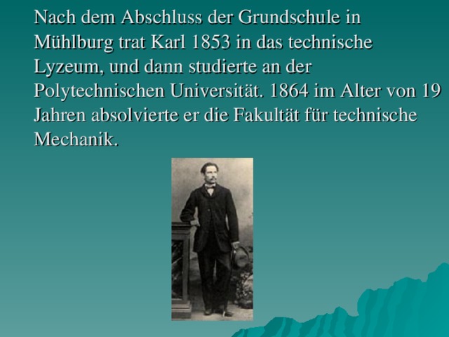 Nach dem Abschluss der Grundschule in Mühlburg trat Karl 1853 in das technische Lyzeum, und dann studierte an der Polytechnischen Universität. 1864 im Alter von 19 Jahren absolvierte er die Fakultät für technische Mechanik.