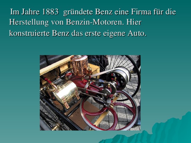 Im Jahr e 1883 gründete Benz еine Firma für die Herstellung von Benzin-Motoren. Hier konstruierte Benz das erste eigene Auto.