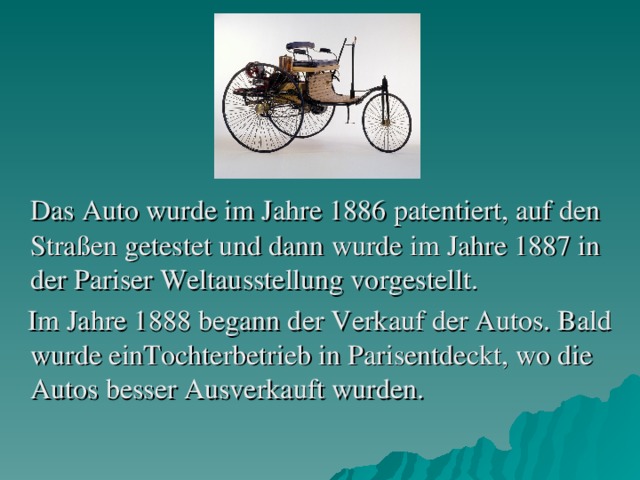 Das Auto wurde im Jahr e 1886 patentiert, auf den Straßen getestet und dann wurde im Jahre 1887 in der Pariser Weltausstellung vorgestellt.  Im Jahre 1888 begann der Verkauf der Autos. Bald wurde einTochterbetrieb in Parisentdeckt, wo die Autos besser Ausverkauft wurden.