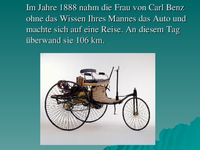 Im Jahre 1888 nahm die Frau von Carl Benz ohne das Wissen Ihres Mannes das Auto und machte sich auf eine Reise. An d iesem Tag überwand sie 106 km.