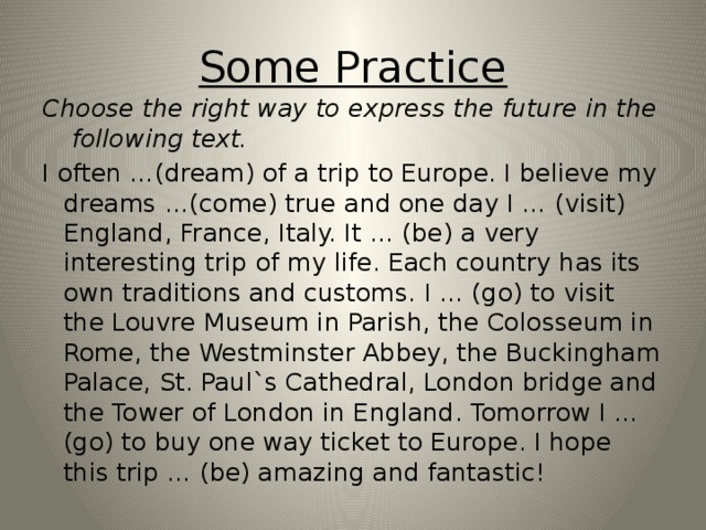 Some Practice Choose the right way to express the future in the following text. I often …(dream) of a trip to Europe. I believe my dreams …(come) true and one day I … (visit) England, France, Italy. It … (be) a very interesting trip of my life. Each country has its own traditions and customs. I … (go) to visit the Louvre Museum in Parish, the Colosseum in Rome, the Westminster Abbey, the Buckingham Palace, St. Paul`s Cathedral, London bridge and the Tower of London in England. Tomorrow I … (go) to buy one way ticket to Europe. I hope this trip … (be) amazing and fantastic!