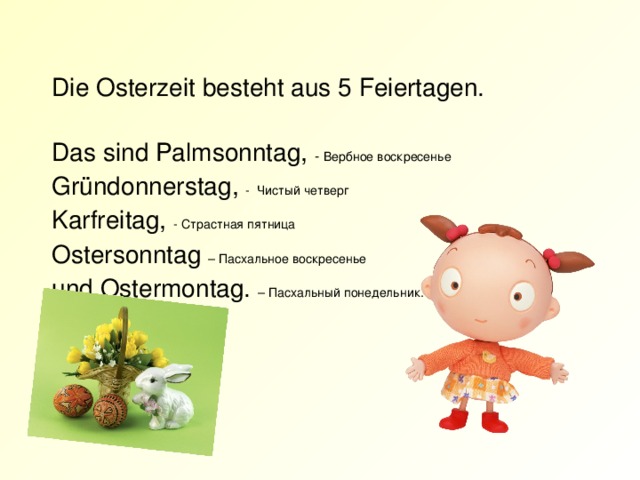 Die Osterzeit besteht aus 5 Feiertagen.   Das sind Palmsonntag,  - Вербное воскресенье  Gründonnerstag, - Чистый четверг  Karfreitag, - Страстная пятница  Ostersonntag – Пасхальное воскресенье  und Ostermontag.  – Пасхальный понедельник.