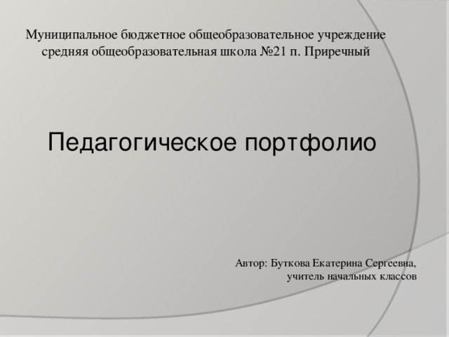 Муниципальное бюджетное общеобразовательное учреждение средняя общеобразовательная школа №21 п. Приречный Педагогическое портфолио Автор: Буткова Екатерина Сергеевна, учитель начальных классов